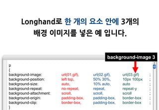 Longhand로 한 개의 요소 안에 3개의
             배경 이미지를 넣은 예 입니다.


                                               background-image 3
p
{
background-image:        url(01.gif),   url(02.gif),   url(03.gif)   ;
background-position:     left top,      50% 30%,       10px 100px    ;
background-size:         auto,          10% auto,      auto          ;
background-repeat:       no-repeat,     repeat,        repeat-y      ;
background-attachment:   scroll,        scroll,        scroll        ;
background-origin:       padding-box,   padding-box,   border-box    ;
background-clip:         border-box,    padding-box,   border-box    ;
}
 