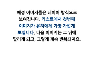 배경 이미지들은 레이어 방식으로
 보여집니다. 리스트에서 첫번째
 이미지가 유저에게 가장 가깝게
 보입니다. 다음 이미지는 그 뒤에
깔리게 되고, 그렇게 계속 반복되지요.
 