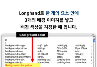 Longhand로 한 개의 요소 안에
                 3개의 배경 이미지를 넣고
             배경 색상을 지정한 예 입니다.
            Background-color
p
{
background-image:          url(01.gif),   url(02.gif),   url(03.gif)   ;
background-position:       left top,      50% 30%,       10px 100px    ;
background-size:           auto,          10% auto,      auto          ;
background-repeat:         no-repeat,     repeat,        repeat-y      ;
background-attachment:     scroll,        scroll,        scroll        ;
background-origin:         padding-box,   padding-box,   border-box    ;
background-clip:           border-box,    padding-box,   border-box    ;
Background-color: yellow
 