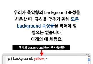 우리가 축약형의 background 속성을
    사용할 때, 규칙을 맞추기 위해 모든
     background 속성들을 적어야 할
               필요는 없습니다.
              아래의 예 처럼요.
      한 개의 background 속성 맊 사용했음


p { background: yellow; }
 