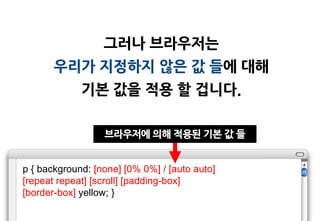 그러나 브라우저는
       우리가 지정하지 않은 값 들에 대해
             기본 값을 적용 할 겁니다.

                  브라우저에 의해 적용된 기본 값 들


p { background: [none] [0% 0%] / [auto auto]
[repeat repeat] [scroll] [padding-box]
[border-box] yellow; }
 