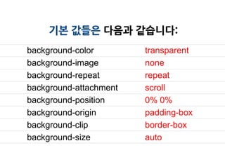 기본 값들은 다음과 같습니다:
background-color        transparent
background-image        none
background-repeat       repeat
background-attachment   scroll
background-position     0% 0%
background-origin       padding-box
background-clip         border-box
background-size         auto
 