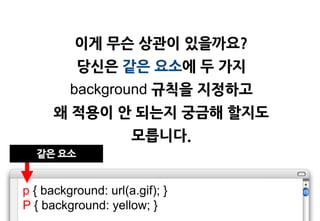 이게 무슨 상관이 있을까요?
          당싞은 같은 요소에 두 가지
         background 규칙을 지정하고
      왜 적용이 앆 되는지 궁금해 할지도
                     모릅니다.
  같은 요소


p { background: url(a.gif); }
P { background: yellow; }
 