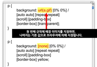 p{
     background: url(a.gif) [0% 0%] /
     [auto auto] [repeat repeat]
     [scroll] [padding-box]
     [border-box] [transparent];
}
        첫 번째 규칙에 배경 이미지를 지정하면,
      나머지는 기본 값으로 브라우저에 의해 지정됩니다.

p{
     background: [none] [0% 0%] /
     [auto auto] [repeat repeat]
     [scroll] [padding-box]
     [border-box] yellow;
}
 