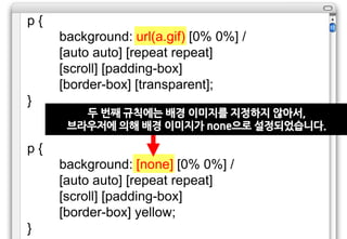 p{
     background: url(a.gif) [0% 0%] /
     [auto auto] [repeat repeat]
     [scroll] [padding-box]
     [border-box] [transparent];
}
        두 번째 규칙에는 배경 이미지를 지정하지 않아서,
      브라우저에 의해 배경 이미지가 none으로 설정되었습니다.

p{
     background: [none] [0% 0%] /
     [auto auto] [repeat repeat]
     [scroll] [padding-box]
     [border-box] yellow;
}
 