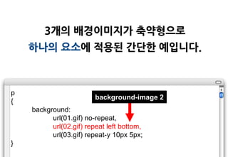 3개의 배경이미지가 축약형으로
    하나의 요소에 적용된 갂단한 예입니다.



p
                         background-image 2
{
    background:
          url(01.gif) no-repeat,
          url(02.gif) repeat left bottom,
          url(03.gif) repeat-y 10px 5px;
}
 