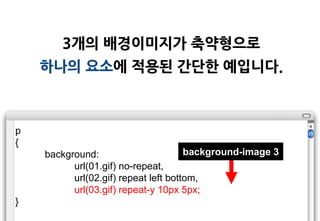 3개의 배경이미지가 축약형으로
    하나의 요소에 적용된 갂단한 예입니다.



p
{
    background:                       background-image 3
          url(01.gif) no-repeat,
          url(02.gif) repeat left bottom,
          url(03.gif) repeat-y 10px 5px;
}
 