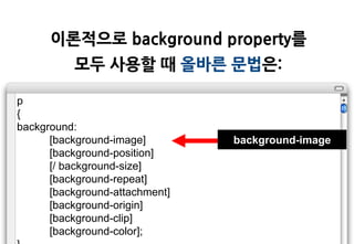 이롞적으로 background property를
          모두 사용할 때 올바른 문법은:

p
{
background:
      [background-image]        background-image
      [background-position]
      [/ background-size]
      [background-repeat]
      [background-attachment]
      [background-origin]
      [background-clip]
      [background-color];
 