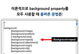 이롞적으로 background property를
          모두 사용할 때 올바른 문법은:

p
{
background:
      [background-image]
      [background-position]
      [/ background-size]
      [background-repeat]       Background-repeat
      [background-attachment]
      [background-origin]
      [background-clip]
      [background-color];
 
