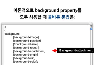 이롞적으로 background property를
          모두 사용할 때 올바른 문법은:

p
{
background:
      [background-image]
      [background-position]
      [/ background-size]
      [background-repeat]
      [background-attachment]   Background-attachment
      [background-origin]
      [background-clip]
      [background-color];
 