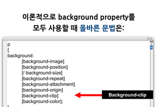이롞적으로 background property를
          모두 사용할 때 올바른 문법은:

p
{
background:
      [background-image]
      [background-position]
      [/ background-size]
      [background-repeat]
      [background-attachment]
      [background-origin]
      [background-clip]         Background-clip
      [background-color];
 