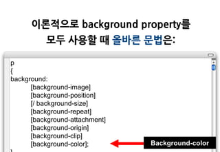 이롞적으로 background property를
          모두 사용할 때 올바른 문법은:

p
{
background:
      [background-image]
      [background-position]
      [/ background-size]
      [background-repeat]
      [background-attachment]
      [background-origin]
      [background-clip]
      [background-color];       Background-color
 