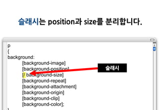 슬래시는 position과 size를 분리합니다.


p
{
background:
      [background-image]
      [background-position]     슬래시
      [/ background-size]
      [background-repeat]
      [background-attachment]
      [background-origin]
      [background-clip]
      [background-color];
 
