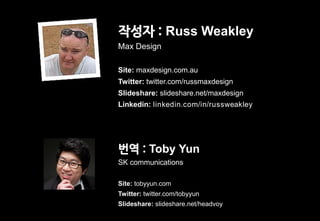 작성자 : Russ Weakley
Max Design

Site: maxdesign.com.au
Twitter: twitter.com/russmaxdesign
Slideshare: slideshare.net/maxdesign
Linkedin: linkedin.com/in/russweakley




번역 : Toby Yun
SK communications

Site: tobyyun.com
Twitter: twitter.com/tobyyun
Slideshare: slideshare.net/headvoy
 