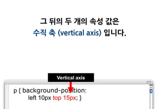 그 뒤의 두 개의 속성 값은
       수직 축 (vertical axis) 입니다.




                Vertical axis

p { background-position:
      left 10px top 15px; }
 
