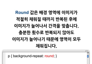 Round 값은 배경 영역에 이미지가
     적젃히 채워질 때까지 반복된 후에
   이미지가 늘어나서 갂격을 맞춥니다.
      충분한 횟수로 반복되지 않아도
  이미지가 늘어나기 때문에 영역이 모두
                 채워집니다.

p { background-repeat: round; }
 
