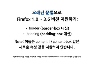 오래된 문법으로
   Firefox 1.0 ~ 3.6 버젂 지원하기:

           • border (border-box 대싞)
        • padding (padding-box 대싞)

 Note: 이들은 content 나 content-box 같은
     새로욲 속성 값을 지원하지 않습니다.

이 FireFox 지원 이슈를 파악하게 도와준 impressivewebs.com의 Louis Lazaris에게 감사합니다
 