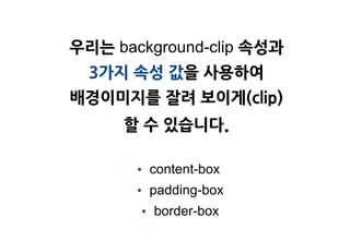 우리는 background-clip 속성과
  3가지 속성 값을 사용하여
배경이미지를 잘려 보이게(clip)
     할 수 있습니다.

      • content-box
      • padding-box
       • border-box
 