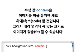 속성 값 contain은
          이미지를 비율 유지한 채로
        확대/축소(scale) 할 것입니다.
     그래서 배경 영역에 꼭 맞는 크기로
     이미지가 맞춤(fit) 될 수 있습니다.



div { background-size: contain; }
 