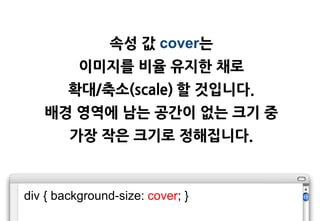 속성 값 cover는
          이미지를 비율 유지한 채로
        확대/축소(scale) 할 것입니다.
   배경 영역에 남는 공갂이 없는 크기 중
        가장 작은 크기로 정해집니다.



div { background-size: cover; }
 