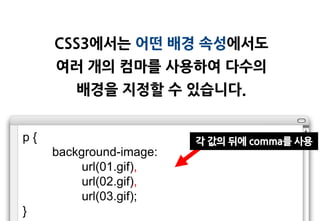 CSS3에서는 어떤 배경 속성에서도
     여러 개의 컴마를 사용하여 다수의
        배경을 지정할 수 있습니다.


p{                       각 값의 뒤에 comma를 사용
     background-image:
          url(01.gif),
          url(02.gif),
          url(03.gif);
}
 