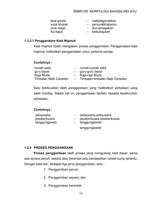 BMM3109 MORFOLOGI BAHASA MELAYU


                   lipat ganda               -   melipatgandakan
                   surat khabar              -   persuratkhabaran
                   urus niaga                -   diurusniagakan
                   ibu bapa                  -   keibubapaan

1.3.2.1 Penggandaan Kata Majmuk
      Kata majmuk boleh mengalami proses penggandaan. Penggandaan kata
      majmuk melibatkan penggandaan unsur pertama sahaja.


      Contohnya :
       rumah sakit                  -   rumah-rumah sakit
       guru besar                   -   guru-guru besar
       Raja Muda                    -   Raja-raja Muda
       Timbalan Naib Canselor       -   Timbalan-timbalan Naib Canselor

      Satu kekecualian ialah penggandaan yang melibatkan perkataan yang
      telah mantap. Dalam hal ini, penggandaan berlaku kepada keseluruhan
      perkataan.


      Contohnya :
        setiausaha                  -   setiausaha-setiausaha
        jawatankuasa                -   jawatankuasa-jawatankuasa
        tanggungjawab               -   tanggungjawab-
                                        tanggungjawab




1.3.3 PROSES PENGGANDAAN
      Proses penggandaan ialah proses yang mengulangi kata dasar, sama
ada secara penuh, separa atau berentak iaitu berdasarkan rentak bunyi tertentu.
Dengan kata lain, terdapat tiga jenis penggandaan, iaitu ;
              1. Penggandaan penuh,

              2. Penggandaan separa, dan

              3. Penggandaan berentak.

                                        14
 