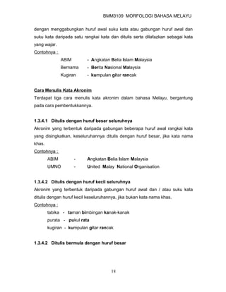 BMM3109 MORFOLOGI BAHASA MELAYU


dengan menggabungkan huruf awal suku kata atau gabungan huruf awal dan
suku kata daripada satu rangkai kata dan ditulis serta dilafazkan sebagai kata
yang wajar.
Contohnya :
               ABIM       - Angkatan Belia Islam Malaysia
               Bernama    - Berita Nasional Malaysia
               Kugiran    - kumpulan gitar rancak


Cara Menulis Kata Akronim
Terdapat tiga cara menulis kata akronim dalam bahasa Melayu, bergantung
pada cara pembentukkannya.


1.3.4.1 Ditulis dengan huruf besar seluruhnya
Akronim yang terbentuk daripada gabungan beberapa huruf awal rangkai kata
yang disingkatkan, keseluruhannya ditulis dengan huruf besar, jika kata nama
khas.
Contohnya :
        ABIM          -   Angkatan Belia Islam Malaysia
        UMNO          -   United Malay National Organisation


1.3.4.2 Ditulis dengan huruf kecil seluruhnya
Akronim yang terbentuk daripada gabungan huruf awal dan / atau suku kata
ditulis dengan huruf kecil keseluruhannya, jika bukan kata nama khas.
Contohnya :
        tabika - taman bimbingan kanak-kanak
        purata - pukul rata
        kugiran - kumpulan gitar rancak


1.3.4.2 Ditulis bermula dengan huruf besar




                                      18
 