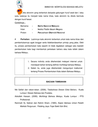 BMM3109 MORFOLOGI BAHASA MELAYU


        Jika akronim yang terbentuk daripada gabungan huruf awal dan / atau
suku katanya itu menjadi kata nama khas, kata akronim itu ditulis bermula
dengan huruf besar.
Contohnya :
      Bernama         -    Berita Nasional Malaysia
      Intan           -    Institut Tadbir Awam Negara
      Proton          -    Perusahaan Otomobil Nasional


#     Perhatian: Lazimnya kata akronim terbentuk untuk kata nama khas dan
pembentukannya agak longgar serta tidakberdasarkan prinsip yang jelas. Oleh
itu, proses pembentukan kata seperti ini tidak digalakan sebagai satu kaedah
pembentukan kata bagi membentuk perkataan baharu atau kata istilah dalam
bahasa Melayu.



               1. Secara individu anda dikehendaki melayari internet untuk
                    mendapat bahan tentang definisi morfologi bahasa Melayu.
               2. Selain itu, anda juga dikehendaki mengumpul maklumat
                    tentang Proses Pembentukan Kata dalam Bahasa Melayu.




                                     BACAAN TAMBAHAN



Nik Safiah dan rakan-rakan. (2006). Tatabahasa Dewan Edisi Baharu. Kuala
     Lumpur: Dewan Bahasa dan Pustaka.
Abdullah Hassan. (2006). Morfologi Bahasa Melayu. Kuala Lumpur : PTS
     Profesional.
Raminah Hj. Sabran dan Rahim Sham. (1985). Kajian Bahasa Untuk Pelatih
     Maktab Perguruan. Petaling Jaya: Fajar Bakti Sdn Bhd.




                                       19
 