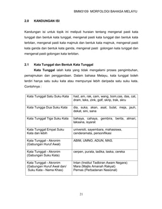 BMM3109 MORFOLOGI BAHASA MELAYU


2.0   KANDUNGAN ISI


Kandungan isi untuk topik ini meliputi huraian tentang mengenal pasti kata
tunggal dan bentuk kata tunggal, mengenal pasti kata tunggal dan bentuk kata
terbitan, mengenal pasti kata majmuk dan bentuk kata majmuk, mengenal pasti
kata ganda dan bentuk kata ganda, mengenal pasti golongan kata tunggal dan
mengenal pasti golongan kata terbitan.


2.1   Kata Tunggal dan Bentuk Kata Tunggal
      Kata Tunggal ialah kata yang tidak mengalami proses pengimbuhan,
pemajmukan dan penggandaan. Dalam bahasa Melayu, kata tunggal boleh
terdiri hanya satu suku kata atau mempunyai lebih daripada satu suku kata.
Contohnya :


 Kata Tunggal Satu Suku Kata      had, am, rak, cam, wang, bom,cas, das, cat,
                                  dram, teks, zink, golf, skrip, trak, skru

 Kata Tungga Dua Suku Kata        dia, suka, akan, asal, bulat, meja, jauh,
                                  dekat, sini, sana

 Kata Tunggal Tiga Suku Kata      bahaya, cahaya, gembira, berita, almari,
                                  laksana, isyarat

 Kata Tunggal Empat Suku          universiti, sayembara, mahasiswa,
 Kata dan lebih                   cenderamata, personifikasi

 Kata Tunggal - Akronim           ABIM, UMNO, ADUN, MAS.
 (Gabungan Huruf Awal)

 Kata Tunggal - Akronim           cerpen, purata, tadika, taska, cereka
 (Gabungan Suku Kata)

 Kata Tunggal - Akronim           Intan (Institut Tadbiran Awam Negara)
 (Gabungan Huruf Awal dan/        Mara (Majlis Amanah Rakyat)
  Suku Kata - Nama Khas)          Pernas (Perbadanan Nasional)




                                         21
 