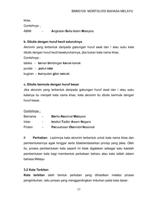 BMM3109 MORFOLOGI BAHASA MELAYU


khas.
Contohnya :
ABIM           -      Angkatan Belia Islam Malaysia


b. Ditulis dengan huruf kecil seluruhnya
Akronim yang terbentuk daripada gabungan huruf awal dan / atau suku kata
ditulis dengan huruf kecil keseluruhannya, jika bukan kata nama khas.
Contohnya :
tabika - taman bimbingan kanak-kanak
purata - pukul rata
kugiran - kumpulan gitar rancak


c. Ditulis bermula dengan huruf besar
Jika akronim yang terbentuk daripada gabungan huruf awal dan / atau suku
katanya itu menjadi kata nama khas, kata akronim itu ditulis bermula dengan
huruf besar.


Contohnya :
Bernama        -      Berita Nasional Malaysia
Intan          -      Institut Tadbir Awam Negara
Proton         -      Perusahaan Otomobil Nasional


#        Perhatian: Lazimnya kata akronim terbentuk untuk kata nama khas dan
pembentukannya agak longgar serta tidakberdasarkan prinsip yang jelas. Oleh
itu, proses pembentukan kata seperti ini tidak digalakan sebagai satu kaedah
pembentukan kata bagi membentuk perkataan baharu atau kata istilah dalam
bahasa Melayu


3.2 Kata Terbitan
Kata     terbitan   ialah   bentuk   perkatan   yang   dihasilkan   melalui   proses
pengimbuhan, iaitu proses yang menggandingkan imbuhan pada kata dasar.

                                         37
 