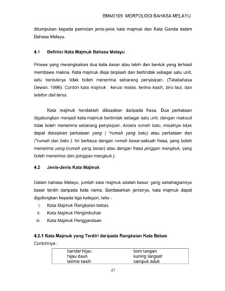 BMM3109 MORFOLOGI BAHASA MELAYU


ditumpukan kepada perincian jenis-jenis kata majmuk dan Kata Ganda dalam
Bahasa Melayu.


4.1     Definisi Kata Majmuk Bahasa Melayu

Proses yang merangkaikan dua kata dasar atau lebih dan bentuk yang terhasil
membawa makna. Kata majmuk dieja terpisah dan bertindak sebagai satu unit,
iaitu bentuknya tidak boleh menerima sebarang penyisipan. (Tatabahasa
Dewan, 1996). Contoh kata majmuk : kerusi malas, terima kasih, biru laut, dan
telefon dail terus.


        Kata majmuk hendaklah dibezakan daripada frasa. Dua perkataan
digabungkan menjadi kata majmuk bertindak sebagai satu unit, dengan maksud
tidak boleh menerima sebarang penyisipan. Antara rumah batu, misalnya tidak
dapat disisipkan perkataan yang ( *rumah yang batu) atau perkataan dan
(*rumah dan batu ). Ini berbeza dengan rumah besar,sebuah frasa, yang boleh
menerima yang (rumah yang besar) atau dengan frasa pinggan mangkuk, yang
boleh menerima dan (pinggan mangkuk ).

4.2     Jenis-Jenis Kata Majmuk


Dalam bahasa Melayu, jumlah kata majmuk adalah besar, yang sebahagiannya
besar terdiri daripada kata nama. Berdasarkan jenisnya, kata majmuk dapat
digolongkan kepada tiga kategori, iaitu :
  i.    Kata Majmuk Rangkaian bebas
 ii.    Kata Majmuk Pengimbuhan
 iii.   Kata Majmuk Penggandaan


4.2.1 Kata Majmuk yang Terdiri daripada Rangkaian Kata Bebas
Contohnya :
                  bandar hijau                  bom tangan
                  hijau daun                    kuning langsat
                  terima kasih                  campuk aduk

                                        47
 