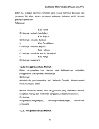 BMM3109 MORFOLOGI BAHASA MELAYU


Selain itu, terdapat sejumlah perkataan yang secara lazimnya dianggap satu
perkataan dan dieja secara bercantum walaupun kelihatan terdiri daripada
gabungan perkataan.
Antaranya :


     1.                   Kata Nama
     Contohnya : peribadi, hulubalang
     2.                   Kata Adjektif
     Contohnya : sukacita, dukalara
     3.                   Kata Sendi Nama
     Contohnya : daripada, kepada
     4.                   Kata Hubung
     Contohnya : manakala, walhal, barangkali
     5.                   Kata Tanya
     Contohnya : bagaimana


     4.2.3.2 Penggandaan Kata Majmuk
     Dalam penggandaan kata majmuk, pada kebiasaannya melibatkan
     penggandaan unsur pertama kata sahaja.
     Contohnya :
     Alat-alat tulis, gambar-gambar rajah, Naib-naib Canselor, Menteri-menteri
     besar, Guru-guru Besar


     Namun, kekecuali berlaku iaitu penggandaan yang melibatkan benntuk
     yang telah mantap dan melibatkan penggandaan keseluruhan unsur.
     Contohnya :
     Warganegara-warganegara,         tandatangan-tandatangan,    setiausaha-
     setiausaha


     4.2.3.3 Pengimbuhan Kata Majmuk



                                        49
 