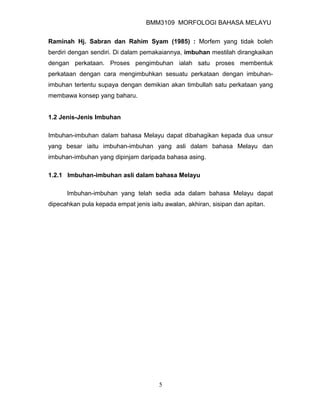 BMM3109 MORFOLOGI BAHASA MELAYU


Raminah Hj. Sabran dan Rahim Syam (1985) : Morfem yang tidak boleh
berdiri dengan sendiri. Di dalam pemakaiannya, imbuhan mestilah dirangkaikan
dengan perkataan. Proses pengimbuhan ialah satu proses membentuk
perkataan dengan cara mengimbuhkan sesuatu perkataan dengan imbuhan-
imbuhan tertentu supaya dengan demikian akan timbullah satu perkataan yang
membawa konsep yang baharu.


1.2 Jenis-Jenis Imbuhan

Imbuhan-imbuhan dalam bahasa Melayu dapat dibahagikan kepada dua unsur
yang besar iaitu imbuhan-imbuhan yang asli dalam bahasa Melayu dan
imbuhan-imbuhan yang dipinjam daripada bahasa asing.

1.2.1 Imbuhan-imbuhan asli dalam bahasa Melayu

      Imbuhan-imbuhan yang telah sedia ada dalam bahasa Melayu dapat
dipecahkan pula kepada empat jenis iaitu awalan, akhiran, sisipan dan apitan.




                                       5
 