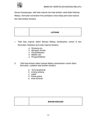 BMM3109 MORFOLOGI BAHASA MELAYU


Secara berpasangan, teliti kata majmuk dan kata terbitan vokal dalam Bahasa
Melayu. Kemudian senaraikan lima perkataan untuk setiap jenis kata majmuk
dan kata terbitan tersebut.




                                             LATIHAN



1.   Teliti kata majmuk dalam Bahasa Melayu berdasarkan contoh di beri.
     Kemudian, Nyatakan jenis kata majmuk tersebut.
                 a.   Simpang siur
                 b.   Mengadu domba
                 c.   Penyahtaksaan
                 d.   Melatih tubi
                 e.   Pengambilalihan


2.     Teliti kata terbitan dalam bahasa Melayu berdasarkan contoh diberi.
       Kemudian, nyatakan kata terbitan tersebut.

                 a.    Gunung-ganang
                 b.   Lintang pukang
                 c.   Lelabi
                 d.   Pokok-pokok
                 e.   Anak beranak




                                        BAHAN BACAAN




                                        53
 