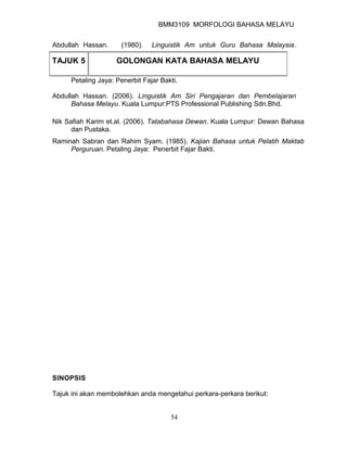 BMM3109 MORFOLOGI BAHASA MELAYU


Abdullah Hassan.      (1980).   Linguistik Am untuk Guru Bahasa Malaysia.

TAJUK 5             GOLONGAN KATA BAHASA MELAYU

     Petaling Jaya: Penerbit Fajar Bakti.

Abdullah Hassan. (2006). Linguistik Am Siri Pengajaran dan Pembelajaran
      Bahasa Melayu. Kuala Lumpur:PTS Professional Publishing Sdn.Bhd.

Nik Safiah Karim et.al. (2006). Tatabahasa Dewan. Kuala Lumpur: Dewan Bahasa
      dan Pustaka.
Raminah Sabran dan Rahim Syam. (1985). Kajian Bahasa untuk Pelatih Maktab
     Perguruan. Petaling Jaya: Penerbit Fajar Bakti.




SINOPSIS

Tajuk ini akan membolehkan anda mengetahui perkara-perkara berikut:


                                      54
 