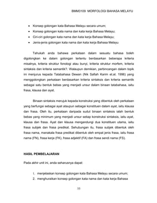 BMM3109 MORFOLOGI BAHASA MELAYU



   •   Konsep golongan kata Bahasa Melayu secara umum;
   •   Konsep golongan kata nama dan kata kerja Bahasa Melayu;
   •   Ciri-ciri golongan kata nama dan kata kerja Bahasa Melayu;
   •   Jenis-jenis golongan kata nama dan kata kerja Bahasa Melayu


       Tahukah anda bahawa perkataan dalam sesuatu bahasa boleh
digolongkan ke dalam golongan tertentu berdasarkan beberapa kriteria
misalnya, kriteria struktur fonologi atau bunyi, kriteria struktur morfem, kriteria
sintaksis dan kriteria semantik?. Walaupun demikian, perbincangan dalam topik
ini menjurus kepada Tatabahasa Dewan (Nik Safiah Karim et.al. 1996) yang
menggolongkan perkataan berdasarkan kriteria sintaksis dan kriteria semantik
sebagai satu bentuk bebas yang menjadi unsur dalam binaan tatabahasa, iaitu
frasa, klausa dan ayat.


       Binaan sintaksis merujuk kepada konstruksi yang dibentuk oleh perkataan
yang berfungsi sebagai ayat ataupun sebagai konstituen dalam ayat, iaitu klausa
dan frasa. Oleh itu, perkataan daripada sudut binaan sintaksis ialah bentuk
bebas yang minimum yang menjadi unsur setiap konstruksi sintaksis, iaitu ayat,
klausa dan frasa. Ayat dan klausa mengandungi dua konstituen utama, iaitu
frasa subjek dan frasa predikat. Sehubungan itu, frasa subjek dibentuk oleh
frasa nama, manakala frasa predikat dibentuk oleh empat jenis frasa, iaitu frasa
nama (FN), frasa kerja (FK), frasa adjektif (FA) dan frasa sendi nama (FS).




HASIL PEMBELAJARAN

Pada akhir unit ini, anda seharusnya dapat:


       1. menjelaskan konsep golongan kata Bahasa Melayu secara umum;
       2. menghuraikan konsep golongan kata nama dan kata kerja Bahasa


                                        55
 