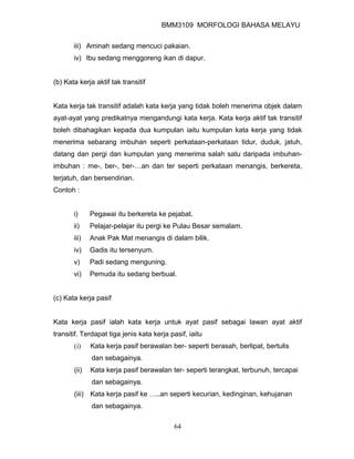 BMM3109 MORFOLOGI BAHASA MELAYU


       iii) Aminah sedang mencuci pakaian.
       iv) Ibu sedang menggoreng ikan di dapur.


(b) Kata kerja aktif tak transitif


Kata kerja tak transitif adalah kata kerja yang tidak boleh menerima objek dalam
ayat-ayat yang predikatnya mengandungi kata kerja. Kata kerja aktif tak transitif
boleh dibahagikan kepada dua kumpulan iaitu kumpulan kata kerja yang tidak
menerima sebarang imbuhan seperti perkataan-perkataan tidur, duduk, jatuh,
datang dan pergi dan kumpulan yang menerima salah satu daripada imbuhan-
imbuhan : me-, ber-, ber-…an dan ter seperti perkataan menangis, berkereta,
terjatuh, dan bersendirian.
Contoh :


       i)     Pegawai itu berkereta ke pejabat.
       ii)    Pelajar-pelajar itu pergi ke Pulau Besar semalam.
       iii)   Anak Pak Mat menangis di dalam bilik.
       iv)    Gadis itu tersenyum.
       v)     Padi sedang menguning.
       vi)    Pemuda itu sedang berbual.


(c) Kata kerja pasif


Kata kerja pasif ialah kata kerja untuk ayat pasif sebagai lawan ayat aktif
transitif. Terdapat tiga jenis kata kerja pasif, iaitu
       (i)    Kata kerja pasif berawalan ber- seperti berasah, berlipat, bertulis
              dan sebagainya.
       (ii)   Kata kerja pasif berawalan ter- seperti terangkat, terbunuh, tercapai
              dan sebagainya.
       (iii) Kata kerja pasif ke …..an seperti kecurian, kedinginan, kehujanan
              dan sebagainya.

                                           64
 