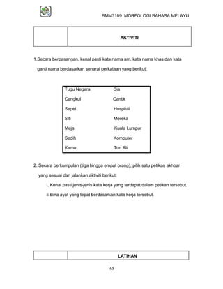 BMM3109 MORFOLOGI BAHASA MELAYU




                                                AKTIVITI



1.Secara berpasangan, kenal pasti kata nama am, kata nama khas dan kata

 ganti nama berdasarkan senarai perkataan yang berikut:



                Tugu Negara               Dia

                Cangkul                  Cantik

                Sepet                     Hospital

                Siti                      Mereka

                Meja                         Kuala Lumpur

                Sedih                     Komputer

                Kamu                      Tun Ali



2. Secara berkumpulan (tiga hingga empat orang), pilih satu petikan akhbar

  yang sesuai dan jalankan aktiviti berikut:

      i. Kenal pasti jenis-jenis kata kerja yang terdapat dalam petikan tersebut.

      ii.Bina ayat yang tepat berdasarkan kata kerja tersebut.




                                               LATIHAN

                                        65
 
