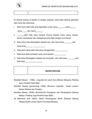 BMM3109 MORFOLOGI BAHASA MELAYU




Isi tempat kosong di bawah ini dengan jawapan yang tepat tentang golongan
kata nama dan kata kerja.

i.    Kata nama ialah kata yang digunakan untuk nama_______, nama______

      nama _____dan nama_______.

ii.   _______ialah kata yang merujuk khusus kepada nama orang, haiwan,
      benda, perbadanan dan sebagainya serta dieja dengan huruf beasr.

iii. Kata nama khas dibahagikan kepada dua, iaitu nama khas ________dan

      nama khas_______ ___________.

iv. Kata ganti nama ialah kata yang menggantikan _____ ______.

v.    Kata kerja ialah perkataan yang menunjukkan ____________

vi. Kata kerja dibahagikan kepada dua kumpulan, iaitu kata kerja ________dan
      kata kerja ____ ____________.




                                         BAHAN BACAAN



Abdullah Hassan. (1980). Linguistik Am untuk Guru Bahasa Malaysia. Petaling
        Jaya: Penerbit Fajar Bakti.
Abdullah Hassan (penyunting) (1983). Rencana Linguistik.       Kuala Lumpur:
        Dewan Bahasa dan Pustaka.
Abdullah Hassan. (2006). Morfologi:Siri Pengajaran dan Pembelajaran Bahasa
        Melayu. Petaling Jaya:Penerbit Fajar Bakti.
Ali Mahmood et.al. (2007). Modul Pembelajaran Morfo Sintaksis Bahasa
        Melayu:Kuala Lumpur:Open University Malaysia.



                                        66
 