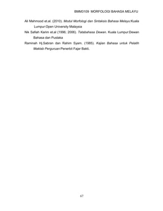 BMM3109 MORFOLOGI BAHASA MELAYU


Ali Mahmood et.al. (2010). Modul Morfologi dan Sintaksis Bahasa Melayu:Kuala
      Lumpur:Open University Malaysia
Nik Safiah Karim et.al (1996; 2006). Tatabahasa Dewan. Kuala Lumpur:Dewan
     Bahasa dan Pustaka
Raminah Hj.Sabran dan Rahim Syam. (1985). Kajian Bahasa untuk Pelatih
     Maktab Perguruan:Penerbit Fajar Bakti.




                                    67
 
