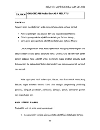 BMM3109 MORFOLOGI BAHASA MELAYU


 TAJUK 6 GOLONGAN KATA BAHASA MELAYU


SINOPSIS

Tajuk ini akan membolehkan anda mengetahui perkara-perkara berikut:


   •   Konsep golongan kata adjektif dan kata tugas Bahasa Melayu;
   •   Ciri-ciri golongan kata adjektif dan kata tugas Bahasa Melayu;
   •   Jenis-jenis golongan kata adjektif dan kata tugas Bahasa Melayu


       Untuk pengetahuan anda, kata adjektif ialah kata yang menerangkan sifat

atau keadaan sesuatu benda atau kata nama. Oleh itu, kata adjektif boleh berdiri

sendiri sebagai frasa adjektif untuk memenuhi tugas predikat sesuatu ayat.

Sehubungan itu, kata adjektif boleh disertai oleh kata keterangan amat, sungguh

dan sangat.




       Kata tugas pula hadir dalam ayat, klausa, atau frasa untuk mendukung

sesuatu tugas sintaksis tertentu sama ada sebagai penghubung, penerang,

penentu, penguat, pendepan, pembantu, penegas, penafi, pembenar, pemeri

dan tugas-tugas lain.


HASIL PEMBELAJARAN

Pada akhir unit ini, anda seharusnya dapat:


       1. menghuraikan konsep golongan kata adjektif dan kata tugas Bahasa

                                       68
 