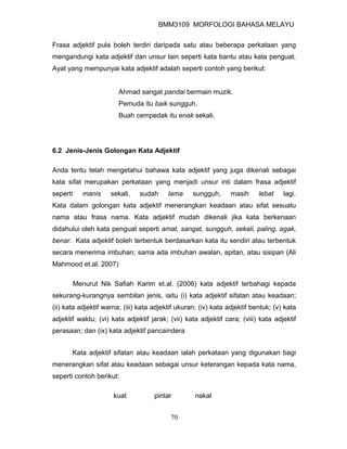 BMM3109 MORFOLOGI BAHASA MELAYU


Frasa adjektif pula boleh terdiri daripada satu atau beberapa perkataan yang
mengandungi kata adjektif dan unsur lain seperti kata bantu atau kata penguat.
Ayat yang mempunyai kata adjektif adalah seperti contoh yang berikut:


                        Ahmad sangat pandai bermain muzik.
                        Pemuda itu baik sungguh.
                        Buah cempedak itu enak sekali.




6.2 Jenis-Jenis Golongan Kata Adjektif

Anda tentu telah mengetahui bahawa kata adjektif yang juga dikenali sebagai
kata sifat merupakan perkataan yang menjadi unsur inti dalam frasa adjektif
seperti      manis   sekali,   sudah      lama     sungguh,      masih     lebat    lagi.
Kata dalam golongan kata adjektif menerangkan keadaan atau sifat sesuatu
nama atau frasa nama. Kata adjektif mudah dikenali jika kata berkenaan
didahului oleh kata penguat seperti amat, sangat, sungguh, sekali, paling, agak,
benar. Kata adjektif boleh terbentuk berdasarkan kata itu sendiri atau terbentuk
secara menerima imbuhan; sama ada imbuhan awalan, apitan, atau sisipan (Ali
Mahmood et.al. 2007)

          Menurut Nik Safiah Karim et.al. (2006) kata adjektif terbahagi kepada
sekurang-kurangnya sembilan jenis, iaitu (i) kata adjektif sifatan atau keadaan;
(ii) kata adjektif warna; (iii) kata adjektif ukuran; (iv) kata adjektif bentuk; (v) kata
adjektif waktu; (vi) kata adjektif jarak; (vii) kata adjektif cara; (viii) kata adjektif
perasaan; dan (ix) kata adjektif pancaindera


       Kata adjektif sifatan atau keadaan ialah perkataan yang digunakan bagi
menerangkan sifat atau keadaan sebagai unsur keterangan kepada kata nama,
seperti contoh berikut:

                      kuat           pintar         nakal


                                           70
 