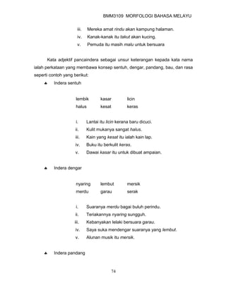 BMM3109 MORFOLOGI BAHASA MELAYU


                      iii.   Mereka amat rindu akan kampung halaman.
                      iv.    Kanak-kanak itu takut akan kucing.
                      v.     Pemuda itu masih malu untuk bersuara


      Kata adjektif pancaindera sebagai unsur keterangan kepada kata nama
ialah perkataan yang membawa konsep sentuh, dengar, pandang, bau, dan rasa
seperti contoh yang berikut:
     ♣    Indera sentuh


                     lembik         kasar          licin
                     halus          kesat          keras


                     i.      Lantai itu licin kerana baru dicuci.
                     ii.     Kulit mukanya sangat halus.
                     iii.    Kain yang kesat itu ialah kain lap.
                     iv.     Buku itu berkulit keras.
                     v.      Dawai kasar itu untuk dibuat ampaian.


     ♣    Indera dengar


                     nyaring        lembut         mersik
                     merdu          garau          serak


                     i.      Suaranya merdu bagai buluh perindu.
                     ii.     Teriakannya nyaring sungguh.
                    iii.     Kebanyakan lelaki bersuara garau.
                     iv.     Saya suka mendengar suaranya yang lembut.
                     v.      Alunan musik itu mersik.


     ♣    Indera pandang



                                            74
 
