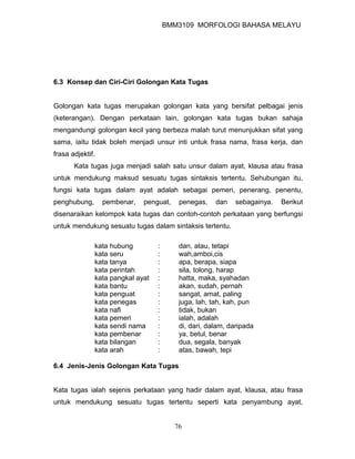 BMM3109 MORFOLOGI BAHASA MELAYU




6.3 Konsep dan Ciri-Ciri Golongan Kata Tugas


Golongan kata tugas merupakan golongan kata yang bersifat pelbagai jenis
(keterangan). Dengan perkataan lain, golongan kata tugas bukan sahaja
mengandungi golongan kecil yang berbeza malah turut menunjukkan sifat yang
sama, iaitu tidak boleh menjadi unsur inti untuk frasa nama, frasa kerja, dan
frasa adjektif.
       Kata tugas juga menjadi salah satu unsur dalam ayat, klausa atau frasa
untuk mendukung maksud sesuatu tugas sintaksis tertentu. Sehubungan itu,
fungsi kata tugas dalam ayat adalah sebagai pemeri, penerang, penentu,
penghubung,       pembenar,   penguat,    penegas,    dan   sebagainya.   Berikut
disenaraikan kelompok kata tugas dan contoh-contoh perkataan yang berfungsi
untuk mendukung sesuatu tugas dalam sintaksis tertentu.

              kata hubung         :       dan, atau, tetapi
              kata seru           :       wah,amboi,cis
              kata tanya          :       apa, berapa, siapa
              kata perintah       :       sila, tolong, harap
              kata pangkal ayat   :       hatta, maka, syahadan
              kata bantu          :       akan, sudah, pernah
              kata penguat        :       sangat, amat, paling
              kata penegas        :       juga, lah, tah, kah, pun
              kata nafi           :       tidak, bukan
              kata pemeri         :       ialah, adalah
              kata sendi nama     :       di, dari, dalam, daripada
              kata pembenar       :       ya, betul, benar
              kata bilangan       :       dua, segala, banyak
              kata arah           :       atas, bawah, tepi

6.4 Jenis-Jenis Golongan Kata Tugas


Kata tugas ialah sejenis perkataan yang hadir dalam ayat, klausa, atau frasa
untuk mendukung sesuatu tugas tertentu seperti kata penyambung ayat,


                                         76
 
