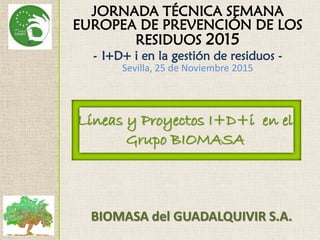 JORNADA TÉCNICA SEMANA
EUROPEA DE PREVENCIÓN DE LOS
RESIDUOS 2015
- I+D+ i en la gestión de residuos -
Sevilla, 25 de Noviembre 2015
Líneas y Proyectos I+D+i en el
Grupo BIOMASA
BIOMASA del GUADALQUIVIR S.A.
 