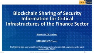 1H2020 FINSEC – DIGITAL FINANCE ACADEMY FOR SECURITY
INNOV-ACTS, Limited
H2020 FINSEC Project
The FINSEC project is co-funded from the European Union’s Horizon 2020 programme under grant
Agreement No 786727
Blockchain Sharing of Security
Information for Critical
Infrastructures of the Finance Sector
15/04/2020
 