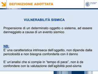 DEFINIZIONE ADOTTATA

VULNERABILITÀ SISMICA
Propensione di un determinato oggetto o sistema, ad essere
danneggiato a causa di un evento sismico

NB:
E’ una caratteristica intrinseca dell’oggetto, non dipende dalla
pericolosità e non bisogna confonderla con il danno
E’ un’analisi che si compie in “tempo di pace”, non è da
confondere con la valutazione dell’agibilità post-sisma

 