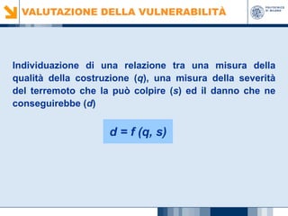VALUTAZIONE DELLA VULNERABILITÀ

Individuazione di una relazione tra una misura della
qualità della costruzione (q), una misura della severità
del terremoto che la può colpire (s) ed il danno che ne
conseguirebbe (d)

d = f (q, s)

 