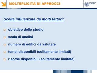 MOLTEPLICITÀ DI APPROCCI

Scelta influenzata da molti fattori:


obiettivo dello studio



scala di analisi



numero di edifici da valutare



tempi disponibili (solitamente limitati)



risorse disponibili (solitamente limitate)

 