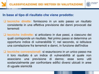 CLASSIFICAZIONE DEI METODI DI VALUTAZIONE

In base al tipo di risultato che viene prodotto:
 tecniche dirette: forniscono in un solo passo un risultato
consistente in una effettiva previsione dei danni provocati dai
terremoti
 tecniche indirette: si articolano in due passi, a ciascuno dei
quali corrisponde un risultato. Nel primo passo si determina un
opportuno indice di vulnerabilità V; nel secondo, si istituisce
una correlazione fra terremoti e danni, in funzione dell'indice
 tecniche convenzionali: si esauriscono in un unico passo ma
il loro risultato è un indice di vulnerabilità al quale non
associano una previsione di danno; esse sono utili
sostanzialmente per confrontare edifici diversi ubicati in aree
di uguale sismicità

 